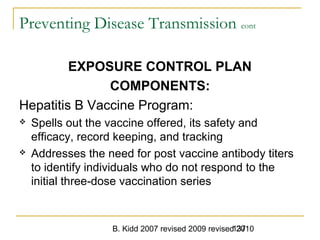 B. Kidd 2007 revised 2009 revised 2010137
Preventing Disease Transmission cont
EXPOSURE CONTROL PLAN
COMPONENTS:
Hepatitis B Vaccine Program:
 Spells out the vaccine offered, its safety and
efficacy, record keeping, and tracking
 Addresses the need for post vaccine antibody titers
to identify individuals who do not respond to the
initial three-dose vaccination series
 