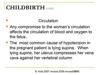 B. Kidd 2007 revised 2009 revised 20101371
CHILDBIRTH CONT
 Circulation
 Any compromise to the woman’s circulation
affects the circulation of blood and oxygen to
the fetus.
 The most common cause of hypotension in
the pregnant patient is lying supine. When
lying supine, her uterus compresses her vena
cava against her vertebral column
 