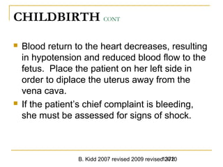 B. Kidd 2007 revised 2009 revised 20101372
CHILDBIRTH CONT
 Blood return to the heart decreases, resulting
in hypotension and reduced blood flow to the
fetus. Place the patient on her left side in
order to diplace the uterus away from the
vena cava.
 If the patient’s chief complaint is bleeding,
she must be assessed for signs of shock.
 