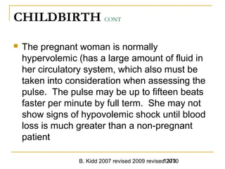 B. Kidd 2007 revised 2009 revised 20101373
CHILDBIRTH CONT
 The pregnant woman is normally
hypervolemic (has a large amount of fluid in
her circulatory system, which also must be
taken into consideration when assessing the
pulse. The pulse may be up to fifteen beats
faster per minute by full term. She may not
show signs of hypovolemic shock until blood
loss is much greater than a non-pregnant
patient
 