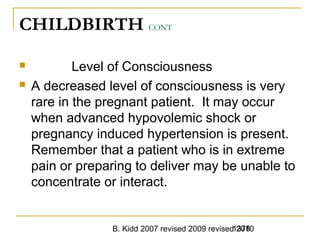 B. Kidd 2007 revised 2009 revised 20101378
CHILDBIRTH CONT
 Level of Consciousness
 A decreased level of consciousness is very
rare in the pregnant patient. It may occur
when advanced hypovolemic shock or
pregnancy induced hypertension is present.
Remember that a patient who is in extreme
pain or preparing to deliver may be unable to
concentrate or interact.
 