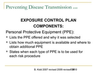 B. Kidd 2007 revised 2009 revised 2010138
Preventing Disease Transmission cont
EXPOSURE CONTROL PLAN
COMPONENTS:
Personal Protective Equipment (PPE):
 Lists the PPE offered and why it was selected
 Lists how much equipment is available and where to
obtain additional PPE
 States when each type of PPE is to be used for
each risk procedure
 
