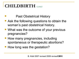 B. Kidd 2007 revised 2009 revised 20101381
CHILDBIRTH CONT
 Past Obstetrical History
 Ask the following questions to obtain the
woman’s past obstetrical history.
 What was the outcome of your previous
pregnancies?
 How many pregnancies, including
spontaneous or therapeutic abortions?
 How long was the gestation?
 