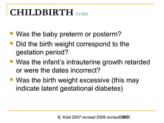 B. Kidd 2007 revised 2009 revised 20101382
CHILDBIRTH CONT
 Was the baby preterm or posterm?
 Did the birth weight correspond to the
gestation period?
 Was the infant’s intrauterine growth retarded
or were the dates incorrect?
 Was the birth weight excessive (this may
indicate latent gestational diabetes)
 