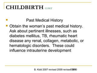 B. Kidd 2007 revised 2009 revised 20101385
CHILDBIRTH CONT
 Past Medical History
 Obtain the woman’s past medical history.
Ask about pertinent illnesses, such as
diabetes mellitus, TB, rheumatic heart
disease any renal, collagen, metabolic, or
hematologic disorders. These could
influence intrauterine development
 