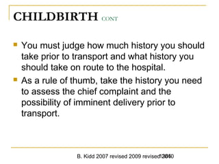 B. Kidd 2007 revised 2009 revised 20101386
CHILDBIRTH CONT
 You must judge how much history you should
take prior to transport and what history you
should take on route to the hospital.
 As a rule of thumb, take the history you need
to assess the chief complaint and the
possibility of imminent delivery prior to
transport.
 