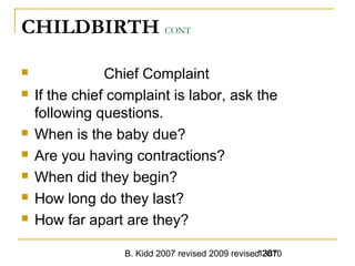 B. Kidd 2007 revised 2009 revised 20101387
CHILDBIRTH CONT
 Chief Complaint
 If the chief complaint is labor, ask the
following questions.
 When is the baby due?
 Are you having contractions?
 When did they begin?
 How long do they last?
 How far apart are they?
 