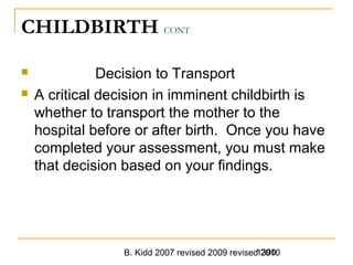 B. Kidd 2007 revised 2009 revised 20101390
CHILDBIRTH CONT
 Decision to Transport
 A critical decision in imminent childbirth is
whether to transport the mother to the
hospital before or after birth. Once you have
completed your assessment, you must make
that decision based on your findings.
 