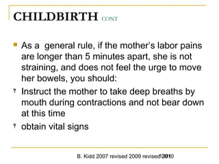 B. Kidd 2007 revised 2009 revised 20101391
CHILDBIRTH CONT
 As a general rule, if the mother’s labor pains
are longer than 5 minutes apart, she is not
straining, and does not feel the urge to move
her bowels, you should:
ﾔ Instruct the mother to take deep breaths by
mouth during contractions and not bear down
at this time
ﾔ obtain vital signs
 