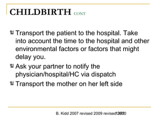 B. Kidd 2007 revised 2009 revised 20101392
CHILDBIRTH CONT
헐 Transport the patient to the hospital. Take
into account the time to the hospital and other
environmental factors or factors that might
delay you.
헐 Ask your partner to notify the
physician/hospital/HC via dispatch
헐 Transport the mother on her left side
 