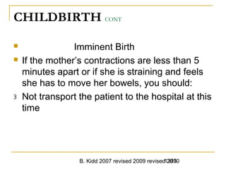B. Kidd 2007 revised 2009 revised 20101393
CHILDBIRTH CONT
 Imminent Birth
 If the mother’s contractions are less than 5
minutes apart or if she is straining and feels
she has to move her bowels, you should:
ȝ Not transport the patient to the hospital at this
time
 