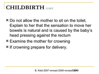 B. Kidd 2007 revised 2009 revised 20101394
CHILDBIRTH CONT
阐 Do not allow the mother to sit on the toilet.
Explain to her that the sensation to move her
bowels is natural and is caused by the baby’s
head pressing against the rectum
阐 Examine the mother for crowning
阐 If crowning prepare for delivery.
 