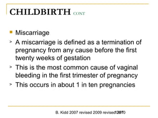 B. Kidd 2007 revised 2009 revised 20101397
CHILDBIRTH CONT
 Miscarriage
> A miscarriage is defined as a termination of
pregnancy from any cause before the first
twenty weeks of gestation
> This is the most common cause of vaginal
bleeding in the first trimester of pregnancy
> This occurs in about 1 in ten pregnancies
 
