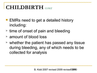 B. Kidd 2007 revised 2009 revised 20101398
CHILDBIRTH CONT
 EMRs need to get a detailed history
including:
> time of onset of pain and bleeding
> amount of blood loss
> whether the patient has passed any tissue
during bleeding, any of which needs to be
collected for analysis
 