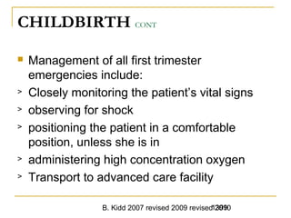 B. Kidd 2007 revised 2009 revised 20101399
CHILDBIRTH CONT
 Management of all first trimester
emergencies include:
> Closely monitoring the patient’s vital signs
> observing for shock
> positioning the patient in a comfortable
position, unless she is in
> administering high concentration oxygen
> Transport to advanced care facility
 