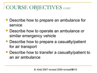B. Kidd 2007 revised 2009 revised 201014
COURSE OBJECTIVES CONT
 Describe how to prepare an ambulance for
service
 Describe how to operate an ambulance or
similar emergency vehicle
 Describe how to prepare a casualty/patient
for air transport
 Describe how to transfer a casualty/patient to
an air ambulance
 