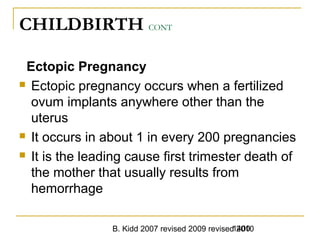 B. Kidd 2007 revised 2009 revised 20101400
CHILDBIRTH CONT
Ectopic Pregnancy
 Ectopic pregnancy occurs when a fertilized
ovum implants anywhere other than the
uterus
 It occurs in about 1 in every 200 pregnancies
 It is the leading cause first trimester death of
the mother that usually results from
hemorrhage
 