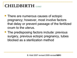 B. Kidd 2007 revised 2009 revised 20101401
CHILDBIRTH CONT
 There are numerous causes of ectopic
pregnancy; however, most involve factors
that delay or prevent passage of the fertilized
ovum to the uterus.
 The predisposing factors include: previous
surgery, previous ectopic pregnancy, tubes
blocked as a sterilization method
 