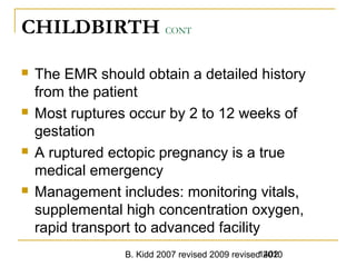 B. Kidd 2007 revised 2009 revised 20101402
CHILDBIRTH CONT
 The EMR should obtain a detailed history
from the patient
 Most ruptures occur by 2 to 12 weeks of
gestation
 A ruptured ectopic pregnancy is a true
medical emergency
 Management includes: monitoring vitals,
supplemental high concentration oxygen,
rapid transport to advanced facility
 