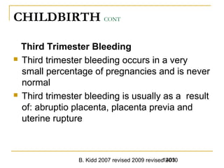 B. Kidd 2007 revised 2009 revised 20101403
CHILDBIRTH CONT
Third Trimester Bleeding
 Third trimester bleeding occurs in a very
small percentage of pregnancies and is never
normal
 Third trimester bleeding is usually as a result
of: abruptio placenta, placenta previa and
uterine rupture
 