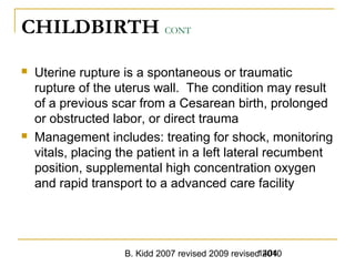 B. Kidd 2007 revised 2009 revised 20101404
CHILDBIRTH CONT
 Uterine rupture is a spontaneous or traumatic
rupture of the uterus wall. The condition may result
of a previous scar from a Cesarean birth, prolonged
or obstructed labor, or direct trauma
 Management includes: treating for shock, monitoring
vitals, placing the patient in a left lateral recumbent
position, supplemental high concentration oxygen
and rapid transport to a advanced care facility
 