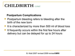 B. Kidd 2007 revised 2009 revised 20101405
CHILDBIRTH CONT
Postpartum Complications
 Postpartum bleeding refers to bleeding after the
birth of the new born
 It is characterized by more than 500 ml of blood loss
 It frequently occurs within the first few hours after
delivery but can be delayed for up to 24 hours
 