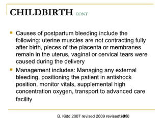 B. Kidd 2007 revised 2009 revised 20101406
CHILDBIRTH CONT
 Causes of postpartum bleeding include the
following: uterine muscles are not contracting fully
after birth, pieces of the placenta or membranes
remain in the uterus, vaginal or cervical tears were
caused during the delivery
 Management includes: Managing any external
bleeding, positioning the patient in antishock
position, monitor vitals, supplemental high
concentration oxygen, transport to advanced care
facility
 