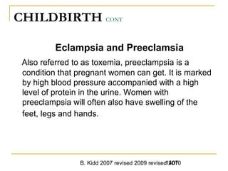 B. Kidd 2007 revised 2009 revised 20101407
CHILDBIRTH CONT
Eclampsia and Preeclamsia
Also referred to as toxemia, preeclampsia is a
condition that pregnant women can get. It is marked
by high blood pressure accompanied with a high
level of protein in the urine. Women with
preeclampsia will often also have swelling of the
feet, legs and hands.
 