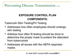 B. Kidd 2007 revised 2009 revised 2010141
Preventing Disease Transmission cont
EXPOSURE CONTROL PLAN
COMPONENTS:
Tuberculin Skin Testing/Fit Testing:
 Addresses how often employees should undergo
skin testing
 Address how often fit testing should be done to
determine the proper mask to protect the attendant
from tuberculosis
 Addresses all issues with the HEPA respirator
masks
 