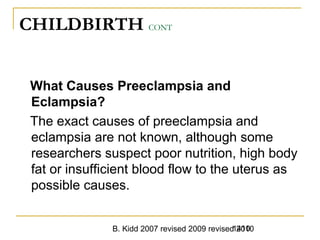 B. Kidd 2007 revised 2009 revised 20101410
CHILDBIRTH CONT
What Causes Preeclampsia and
Eclampsia?
The exact causes of preeclampsia and
eclampsia are not known, although some
researchers suspect poor nutrition, high body
fat or insufficient blood flow to the uterus as
possible causes.
 