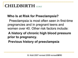 B. Kidd 2007 revised 2009 revised 20101411
CHILDBIRTH CONT
Who Is at Risk for Preeclampsia?
Preeclampsia is most often seen in first-time
pregnancies and in pregnant teens and
women over 40. Other risk factors include:
A history of chronic high blood pressure
prior to pregnancy.
Previous history of preeclampsia
 