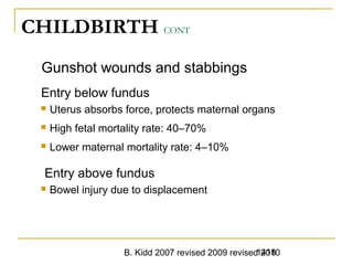 B. Kidd 2007 revised 2009 revised 20101418
CHILDBIRTH CONT
Gunshot wounds and stabbings
Entry below fundus
 Uterus absorbs force, protects maternal organs
 High fetal mortality rate: 40–70%
 Lower maternal mortality rate: 4–10%
Entry above fundus
 Bowel injury due to displacement
1418Trauma in Pregnancy -
 