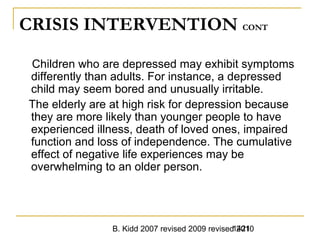 B. Kidd 2007 revised 2009 revised 20101421
CRISIS INTERVENTION CONT
Children who are depressed may exhibit symptoms
differently than adults. For instance, a depressed
child may seem bored and unusually irritable.
The elderly are at high risk for depression because
they are more likely than younger people to have
experienced illness, death of loved ones, impaired
function and loss of independence. The cumulative
effect of negative life experiences may be
overwhelming to an older person.
 