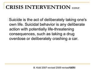 B. Kidd 2007 revised 2009 revised 20101423
CRISIS INTERVENTION CONT
Suicide is the act of deliberately taking one's
own life. Suicidal behavior is any deliberate
action with potentially life-threatening
consequences, such as taking a drug
overdose or deliberately crashing a car.
 
