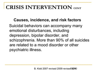 B. Kidd 2007 revised 2009 revised 20101424
CRISIS INTERVENTION CONT
Causes, incidence, and risk factors
Suicidal behaviors can accompany many
emotional disturbances, including
depression, bipolar disorder, and
schizophrenia. More than 90% of all suicides
are related to a mood disorder or other
psychiatric illness.
 