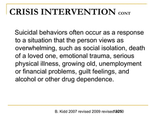 B. Kidd 2007 revised 2009 revised 20101425
CRISIS INTERVENTION CONT
Suicidal behaviors often occur as a response
to a situation that the person views as
overwhelming, such as social isolation, death
of a loved one, emotional trauma, serious
physical illness, growing old, unemployment
or financial problems, guilt feelings, and
alcohol or other drug dependence.
 