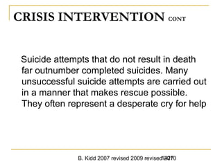 B. Kidd 2007 revised 2009 revised 20101427
CRISIS INTERVENTION CONT
Suicide attempts that do not result in death
far outnumber completed suicides. Many
unsuccessful suicide attempts are carried out
in a manner that makes rescue possible.
They often represent a desperate cry for help
 
