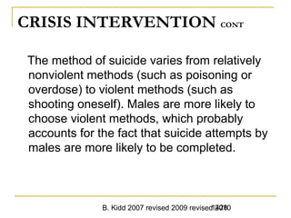 B. Kidd 2007 revised 2009 revised 20101428
CRISIS INTERVENTION CONT
The method of suicide varies from relatively
nonviolent methods (such as poisoning or
overdose) to violent methods (such as
shooting oneself). Males are more likely to
choose violent methods, which probably
accounts for the fact that suicide attempts by
males are more likely to be completed.
 