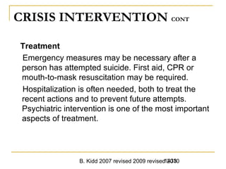 B. Kidd 2007 revised 2009 revised 20101433
CRISIS INTERVENTION CONT
Treatment
Emergency measures may be necessary after a
person has attempted suicide. First aid, CPR or
mouth-to-mask resuscitation may be required.
Hospitalization is often needed, both to treat the
recent actions and to prevent future attempts.
Psychiatric intervention is one of the most important
aspects of treatment.
 