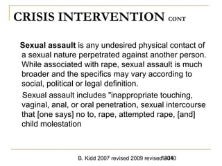 B. Kidd 2007 revised 2009 revised 20101434
CRISIS INTERVENTION CONT
Sexual assault is any undesired physical contact of
a sexual nature perpetrated against another person.
While associated with rape, sexual assault is much
broader and the specifics may vary according to
social, political or legal definition.
Sexual assault includes "inappropriate touching,
vaginal, anal, or oral penetration, sexual intercourse
that [one says] no to, rape, attempted rape, [and]
child molestation
 