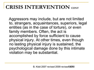 B. Kidd 2007 revised 2009 revised 20101435
CRISIS INTERVENTION CONT
Aggressors may include, but are not limited
to, strangers, acquaintances, superiors, legal
entities (as in the case of torture), or even
family members. Often, the act is
accomplished by force sufficient to cause
physical injury. At other times, even though
no lasting physical injury is sustained, the
psychological damage done by this intimate
violation may be substantial.
 