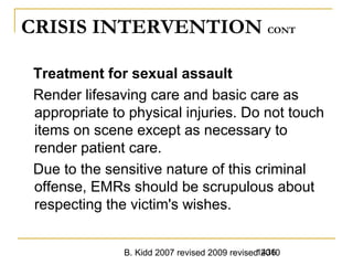 B. Kidd 2007 revised 2009 revised 20101436
CRISIS INTERVENTION CONT
Treatment for sexual assault
Render lifesaving care and basic care as
appropriate to physical injuries. Do not touch
items on scene except as necessary to
render patient care.
Due to the sensitive nature of this criminal
offense, EMRs should be scrupulous about
respecting the victim's wishes.
 