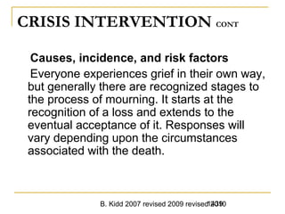 B. Kidd 2007 revised 2009 revised 20101439
CRISIS INTERVENTION CONT
Causes, incidence, and risk factors
Everyone experiences grief in their own way,
but generally there are recognized stages to
the process of mourning. It starts at the
recognition of a loss and extends to the
eventual acceptance of it. Responses will
vary depending upon the circumstances
associated with the death.
 