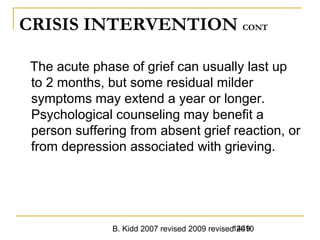 B. Kidd 2007 revised 2009 revised 20101449
CRISIS INTERVENTION CONT
The acute phase of grief can usually last up
to 2 months, but some residual milder
symptoms may extend a year or longer.
Psychological counseling may benefit a
person suffering from absent grief reaction, or
from depression associated with grieving.
 
