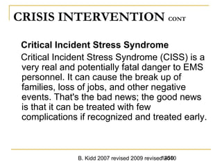 B. Kidd 2007 revised 2009 revised 20101450
CRISIS INTERVENTION CONT
Critical Incident Stress Syndrome
Critical Incident Stress Syndrome (CISS) is a
very real and potentially fatal danger to EMS
personnel. It can cause the break up of
families, loss of jobs, and other negative
events. That's the bad news; the good news
is that it can be treated with few
complications if recognized and treated early.
 