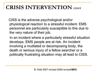 B. Kidd 2007 revised 2009 revised 20101451
CRISIS INTERVENTION CONT
CISS is the adverse psychological and/or
physiological reaction to a stressful incident. EMS
personnel are particularly susceptible to this due to
the very nature of their job.
In an incident where a particularly stressful situation
develops, EMS people are at risk. An incident
involving a mutilated or decomposing body, the
death or serious injury of a fellow searcher or a
politically frustrating situation may all lead to CISS.
 