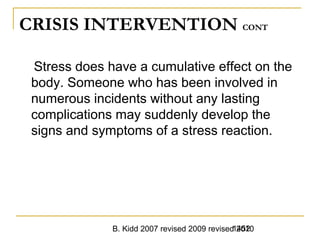 B. Kidd 2007 revised 2009 revised 20101452
CRISIS INTERVENTION CONT
Stress does have a cumulative effect on the
body. Someone who has been involved in
numerous incidents without any lasting
complications may suddenly develop the
signs and symptoms of a stress reaction.
 