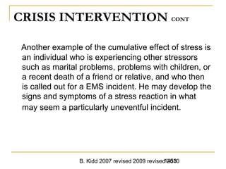 B. Kidd 2007 revised 2009 revised 20101453
CRISIS INTERVENTION CONT
Another example of the cumulative effect of stress is
an individual who is experiencing other stressors
such as marital problems, problems with children, or
a recent death of a friend or relative, and who then
is called out for a EMS incident. He may develop the
signs and symptoms of a stress reaction in what
may seem a particularly uneventful incident.
 