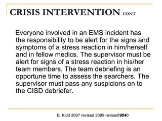B. Kidd 2007 revised 2009 revised 20101454
CRISIS INTERVENTION CONT
Everyone involved in an EMS incident has
the responsibility to be alert for the signs and
symptoms of a stress reaction in him/herself
and in fellow medics. The supervisor must be
alert for signs of a stress reaction in his/her
team members. The team debriefing is an
opportune time to assess the searchers. The
supervisor must pass any suspicions on to
the CISD debriefer.
 