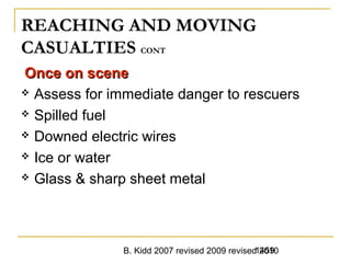 B. Kidd 2007 revised 2009 revised 20101459
REACHING AND MOVING
CASUALTIES CONT
Once on sceneOnce on scene
 Assess for immediate danger to rescuers
 Spilled fuel
 Downed electric wires
 Ice or water
 Glass & sharp sheet metal
 
